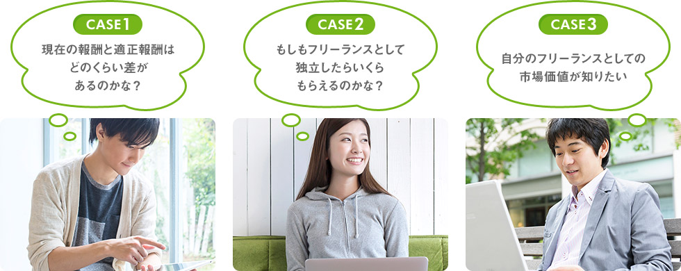 CASE1 現在の報酬と適正報酬はどのくらい差があるのかな？ CASE2 もしもフリーランスとして独立したらいくらもらえるのかな？ CASE3 自分のフリーランスとしての市場価値が知りたい